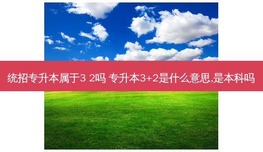 统招专升本属于3 2吗 专升本3+2是什么意思,是本科吗-第1张图片-天智网 统招专升本属于3 2吗 专升本3+2是什么意思,是本科吗-第1张图片-天智网