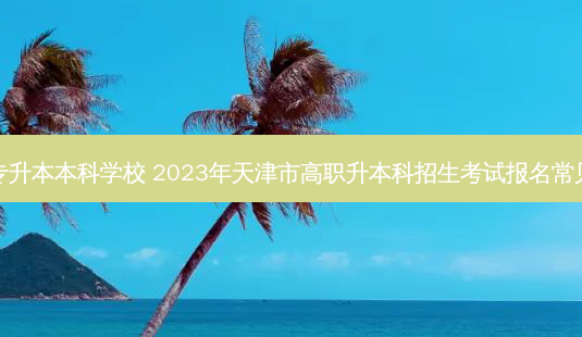 天津静海专升本本科学校 2023年天津市高职升本科招生考试报名常见问题解答-第1张图片-天智网 天津静海专升本本科学校 2023年天津市高职升本科招生考试报名常见问题解答-第1张图片-天智网