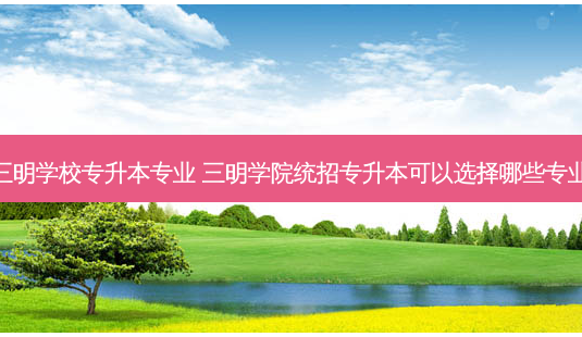 福建三明学校专升本专业 三明学院统招专升本可以选择哪些专业报考-第1张图片-天智网 福建三明学校专升本专业 三明学院统招专升本可以选择哪些专业报考-第1张图片-天智网