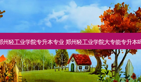 郑州轻工业学院专升本专业 郑州轻工业学院大专能专升本吗-第1张图片-天智网 郑州轻工业学院专升本专业 郑州轻工业学院大专能专升本吗-第1张图片-天智网