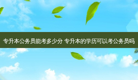 专升本公务员能考多少分 专升本的学历可以考公务员吗-第1张图片-天智网 专升本公务员能考多少分 专升本的学历可以考公务员吗-第1张图片-天智网