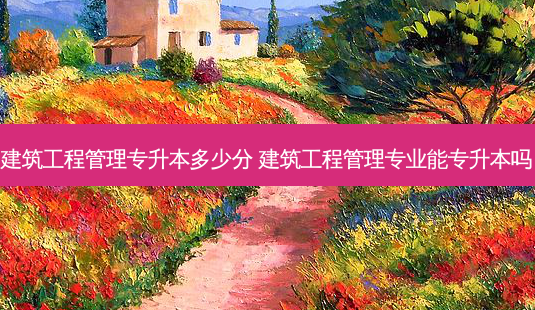 建筑工程管理专升本多少分 建筑工程管理专业能专升本吗-第1张图片-天智网 建筑工程管理专升本多少分 建筑工程管理专业能专升本吗-第1张图片-天智网