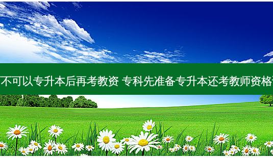 可不可以专升本后再考教资 专科先准备专升本还考教师资格证-第1张图片-天智网 可不可以专升本后再考教资 专科先准备专升本还考教师资格证-第1张图片-天智网