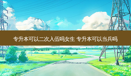 专升本可以二次入伍吗女生 专升本可以当兵吗-第1张图片-天智网 专升本可以二次入伍吗女生 专升本可以当兵吗-第1张图片-天智网