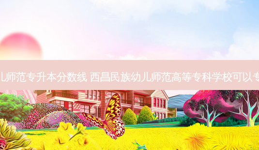 西昌幼儿师范专升本分数线 西昌民族幼儿师范高等专科学校可以专升本吗-第1张图片-天智网 西昌幼儿师范专升本分数线 西昌民族幼儿师范高等专科学校可以专升本吗-第1张图片-天智网