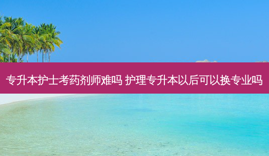 专升本护士考药剂师难吗 护理专升本以后可以换专业吗-第1张图片-天智网 专升本护士考药剂师难吗 护理专升本以后可以换专业吗-第1张图片-天智网