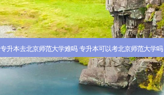 专升本去北京师范大学难吗 专升本可以考北京师范大学吗-第1张图片-天智网 专升本去北京师范大学难吗 专升本可以考北京师范大学吗-第1张图片-天智网