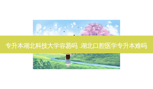 专升本湖北科技大学容易吗 .湖北口腔医学专升本难吗-第1张图片-天智网 专升本湖北科技大学容易吗 .湖北口腔医学专升本难吗-第1张图片-天智网