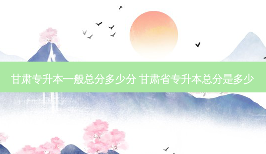 甘肃专升本一般总分多少分 甘肃省专升本总分是多少-第1张图片-天智网 甘肃专升本一般总分多少分 甘肃省专升本总分是多少-第1张图片-天智网