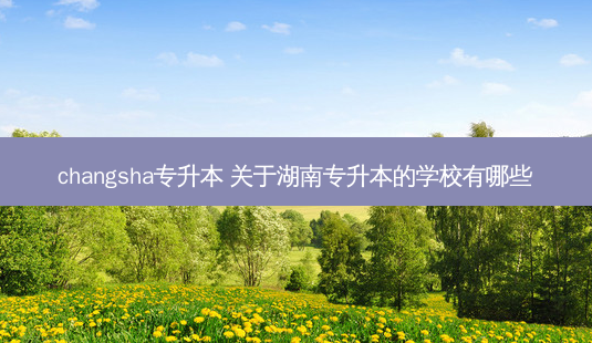 changsha专升本 关于湖南专升本的学校有哪些-第1张图片-天智网 changsha专升本 关于湖南专升本的学校有哪些-第1张图片-天智网