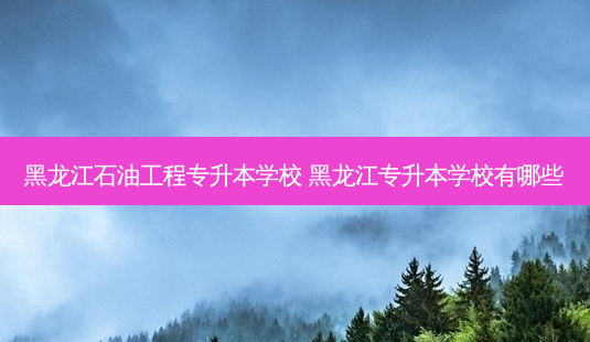黑龙江石油工程专升本学校 黑龙江专升本学校有哪些-第1张图片-天智网 黑龙江石油工程专升本学校 黑龙江专升本学校有哪些-第1张图片-天智网
