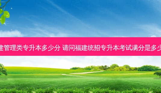 福建管理类专升本多少分 请问福建统招专升本考试满分是多少分-第1张图片-天智网 福建管理类专升本多少分 请问福建统招专升本考试满分是多少分-第1张图片-天智网