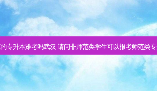 非师范的专升本难考吗武汉 请问非师范类学生可以报考师范类专升本吗-第1张图片-天智网 非师范的专升本难考吗武汉 请问非师范类学生可以报考师范类专升本吗-第1张图片-天智网