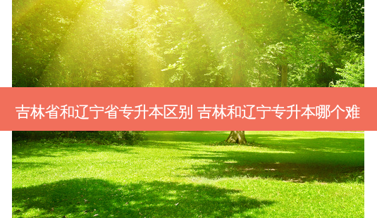 吉林省和辽宁省专升本区别 吉林和辽宁专升本哪个难-第1张图片-天智网 吉林省和辽宁省专升本区别 吉林和辽宁专升本哪个难-第1张图片-天智网