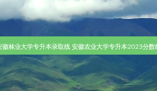 安徽林业大学专升本录取线 安徽农业大学专升本2023分数线-第1张图片-天智网 安徽林业大学专升本录取线 安徽农业大学专升本2023分数线-第1张图片-天智网