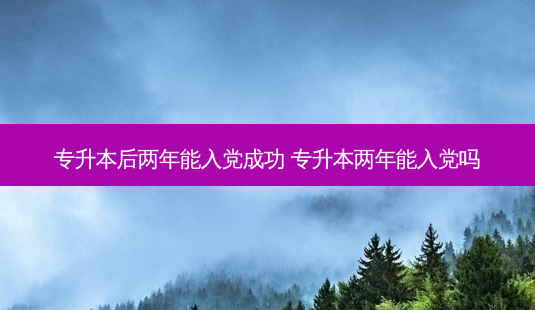 专升本后两年能入党成功 专升本两年能入党吗-第1张图片-天智网 专升本后两年能入党成功 专升本两年能入党吗-第1张图片-天智网