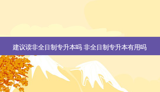 建议读非全日制专升本吗 非全日制专升本有用吗-第1张图片-天智网