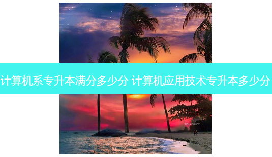 计算机系专升本满分多少分 计算机应用技术专升本多少分-第1张图片-天智网 计算机系专升本满分多少分 计算机应用技术专升本多少分-第1张图片-天智网