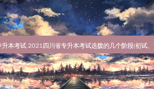 2021四川省专升本考试 2021四川省专升本考试选拨的几个阶段(初试、复试、再试丨)-第1张图片-天智网 2021四川省专升本考试 2021四川省专升本考试选拨的几个阶段(初试、复试、再试丨)-第1张图片-天智网