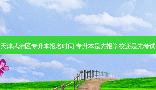 天津武清区专升本报名时间 专升本是先报学校还是先考试-第1张图片-天智网