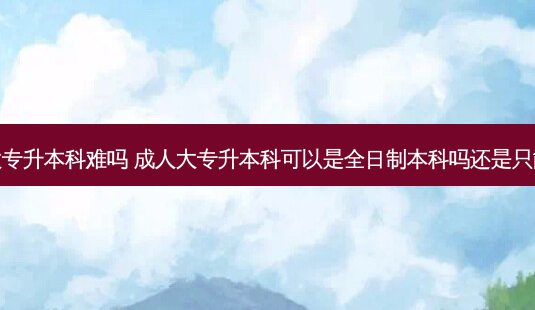 成人全日制大专升本科难吗 成人大专升本科可以是全日制本科吗还是只能升成人本科-第1张图片-天智网 成人全日制大专升本科难吗 成人大专升本科可以是全日制本科吗还是只能升成人本科-第1张图片-天智网