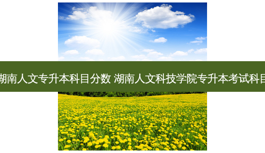湖南人文专升本科目分数 湖南人文科技学院专升本考试科目-第1张图片-天智网 湖南人文专升本科目分数 湖南人文科技学院专升本考试科目-第1张图片-天智网