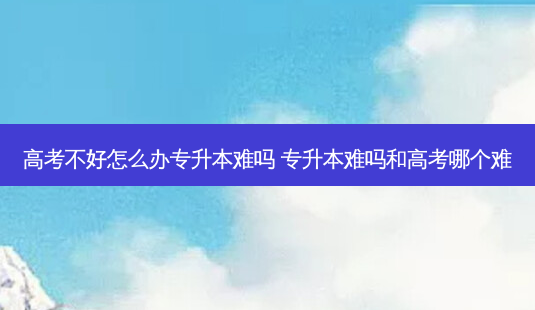 高考不好怎么办专升本难吗 专升本难吗和高考哪个难-第1张图片-天智网 高考不好怎么办专升本难吗 专升本难吗和高考哪个难-第1张图片-天智网