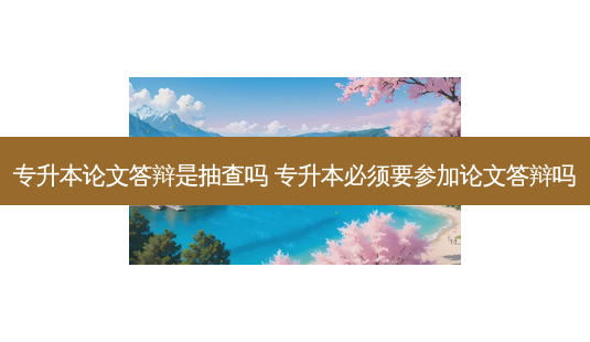 专升本论文答辩是抽查吗 专升本必须要参加论文答辩吗-第1张图片-天智网 专升本论文答辩是抽查吗 专升本必须要参加论文答辩吗-第1张图片-天智网