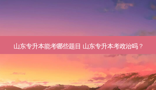 山东专升本能考哪些题目 山东专升本考政治吗?-第1张图片-天智网 山东专升本能考哪些题目 山东专升本考政治吗?-第1张图片-天智网