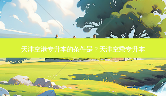 天津空港专升本的条件是?天津空乘专升本-第1张图片-天智网 天津空港专升本的条件是?天津空乘专升本-第1张图片-天智网