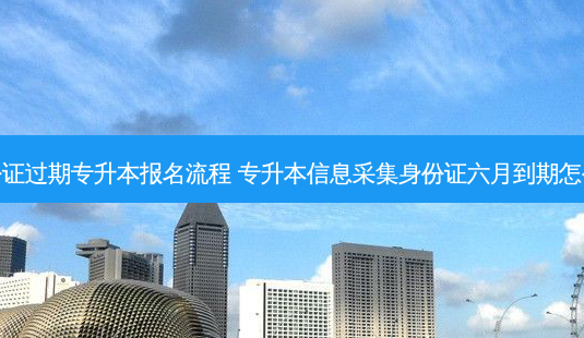 身份证过期专升本报名流程 专升本信息采集身份证六月到期怎么办-第1张图片-天智网 身份证过期专升本报名流程 专升本信息采集身份证六月到期怎么办-第1张图片-天智网