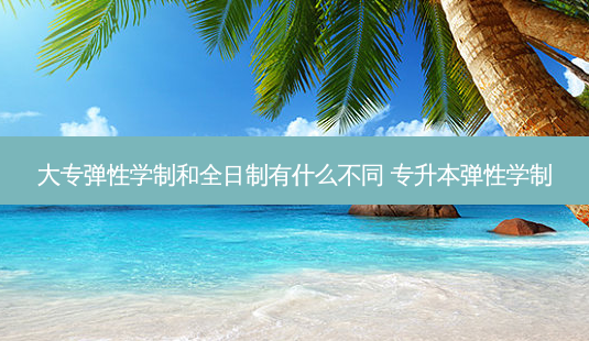 大专弹性学制和全日制有什么不同 专升本弹性学制-第1张图片-天智网 大专弹性学制和全日制有什么不同 专升本弹性学制-第1张图片-天智网