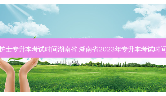 护士专升本考试时间湖南省 湖南省2023年专升本考试时间-第1张图片-天智网 护士专升本考试时间湖南省 湖南省2023年专升本考试时间-第1张图片-天智网