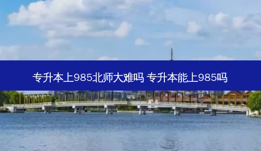 专升本上985北师大难吗 专升本能上985吗-第1张图片-天智网 专升本上985北师大难吗 专升本能上985吗-第1张图片-天智网