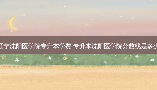 辽宁沈阳医学院专升本学费 专升本沈阳医学院分数线是多少-第1张图片-天智网 辽宁沈阳医学院专升本学费 专升本沈阳医学院分数线是多少-第1张图片-天智网