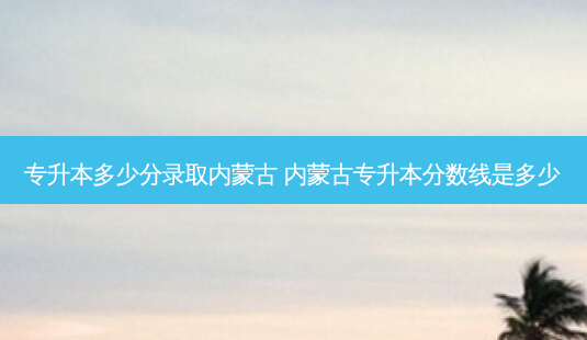 专升本多少分录取内蒙古 内蒙古专升本分数线是多少-第1张图片-天智网 专升本多少分录取内蒙古 内蒙古专升本分数线是多少-第1张图片-天智网