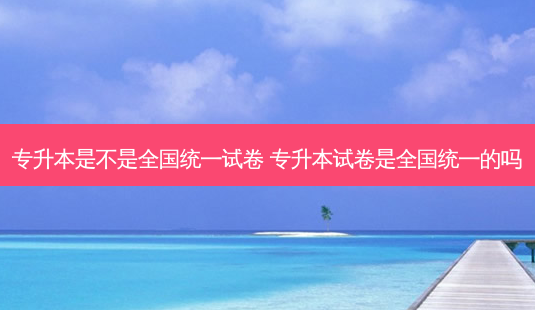 专升本是不是全国统一试卷 专升本试卷是全国统一的吗-第1张图片-天智网 专升本是不是全国统一试卷 专升本试卷是全国统一的吗-第1张图片-天智网
