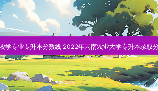 云南农学专业专升本分数线 2022年云南农业大学专升本录取分数线-第1张图片-天智网 云南农学专业专升本分数线 2022年云南农业大学专升本录取分数线-第1张图片-天智网
