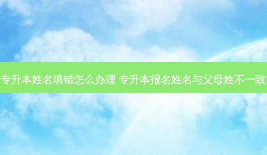 专升本姓名填错怎么办理 专升本报名姓名与父母姓不一致-第1张图片-天智网 专升本姓名填错怎么办理 专升本报名姓名与父母姓不一致-第1张图片-天智网