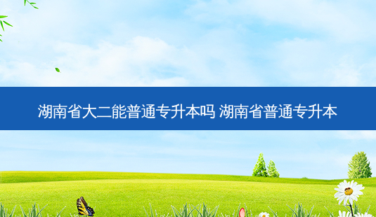 湖南省大二能普通专升本吗 湖南省普通专升本-第1张图片-天智网 湖南省大二能普通专升本吗 湖南省普通专升本-第1张图片-天智网