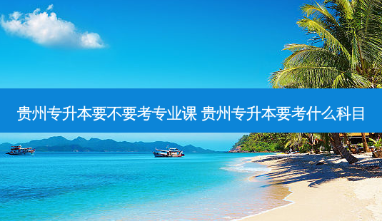 贵州专升本要不要考专业课 贵州专升本要考什么科目-第1张图片-天智网 贵州专升本要不要考专业课 贵州专升本要考什么科目-第1张图片-天智网