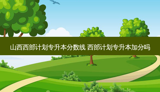 山西西部计划专升本分数线 西部计划专升本加分吗-第1张图片-天智网 山西西部计划专升本分数线 西部计划专升本加分吗-第1张图片-天智网