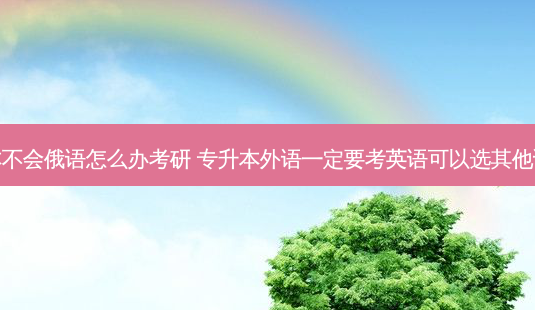 专升本不会俄语怎么办考研 专升本外语一定要考英语可以选其他语言吗-第1张图片-天智网