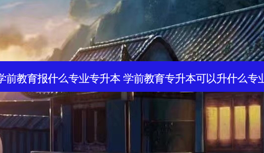 学前教育报什么专业专升本 学前教育专升本可以升什么专业-第1张图片-天智网 学前教育报什么专业专升本 学前教育专升本可以升什么专业-第1张图片-天智网