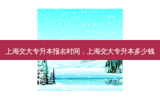 上海交大专升本报名时间，上海交大专升本多少钱