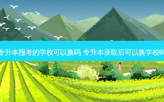 专升本报考的学校可以换吗 专升本录取后可以换学校吗