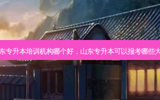 山东专升本培训机构哪个好，山东专升本可以报考哪些大学