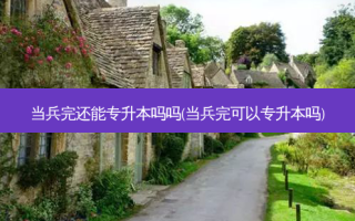 当兵完还能专升本吗吗(当兵完可以专升本吗)