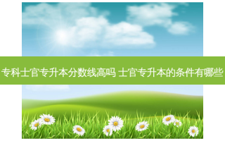 专科士官专升本分数线高吗 士官专升本的条件有哪些