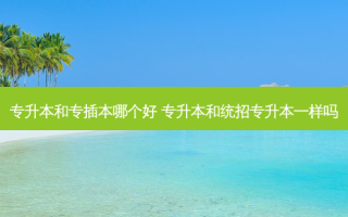 专升本和专插本哪个好 专升本和统招专升本一样吗